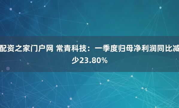 配资之家门户网 常青科技：一季度归母净利润同比减少23.80%