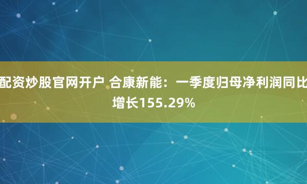 配资炒股官网开户 合康新能：一季度归母净利润同比增长155.29%