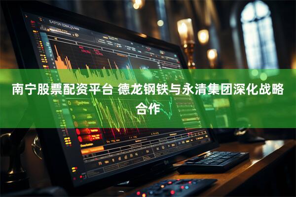 南宁股票配资平台 德龙钢铁与永清集团深化战略合作