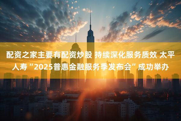 配资之家主要有配资炒股 持续深化服务质效 太平人寿“2025普惠金融服务季发布会”成功举办