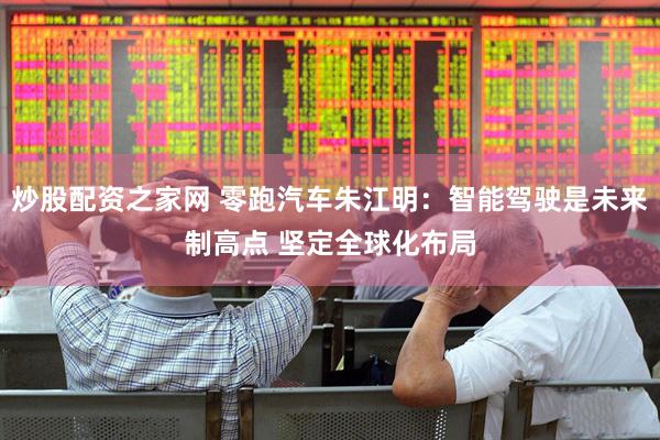 炒股配资之家网 零跑汽车朱江明：智能驾驶是未来制高点 坚定全球化布局
