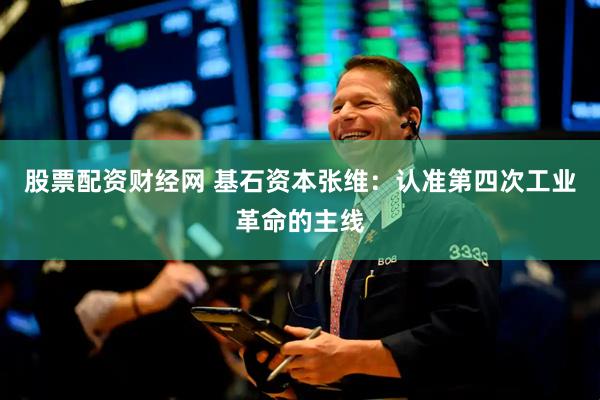 股票配资财经网 基石资本张维：认准第四次工业革命的主线