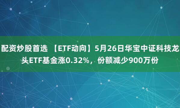 配资炒股首选 【ETF动向】5月26日华宝中证科技龙头ETF基金涨0.32%，份额减少900万份