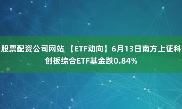 股票配资公司网站 【ETF动向】6月13日南方上证科创板综合ETF基金跌0.84%