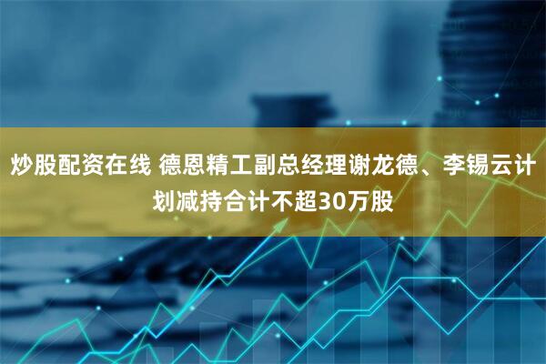 炒股配资在线 德恩精工副总经理谢龙德、李锡云计划减持合计不超30万股