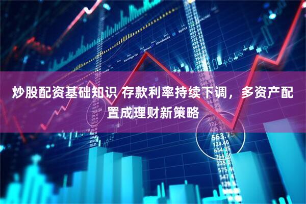 炒股配资基础知识 存款利率持续下调，多资产配置成理财新策略