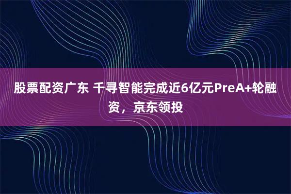 股票配资广东 千寻智能完成近6亿元PreA+轮融资，京东领投