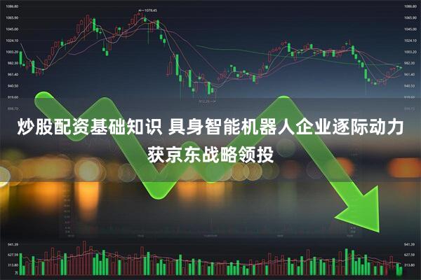 炒股配资基础知识 具身智能机器人企业逐际动力获京东战略领投