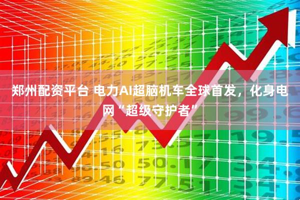 郑州配资平台 电力AI超脑机车全球首发，化身电网“超级守护者”