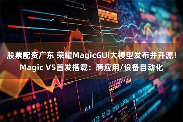 股票配资广东 荣耀MagicGUI大模型发布并开源！Magic V5首发搭载：跨应用/设备自动化