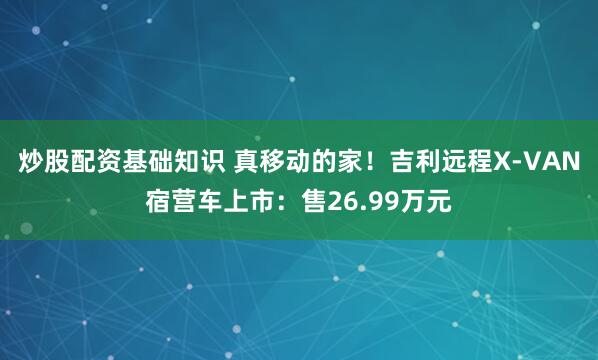 炒股配资基础知识 真移动的家！吉利远程X-VAN宿营车上市：售26.99万元