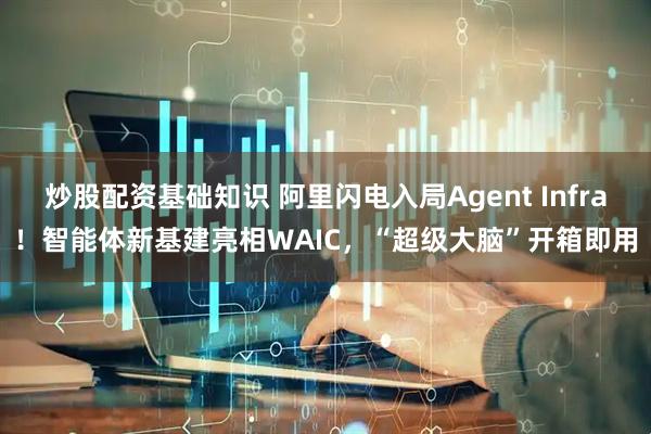 炒股配资基础知识 阿里闪电入局Agent Infra！智能体新基建亮相WAIC，“超级大脑”开箱即用