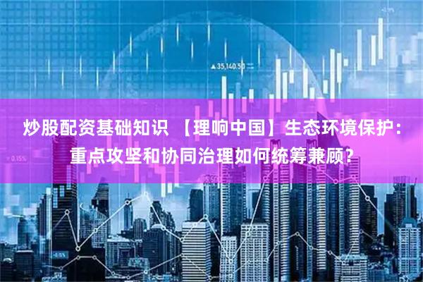 炒股配资基础知识 【理响中国】生态环境保护：重点攻坚和协同治理如何统筹兼顾？
