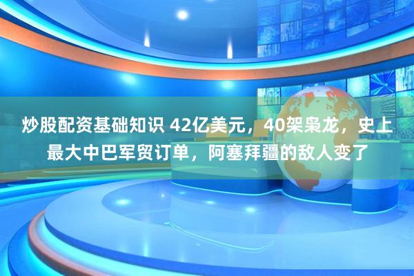 炒股配资基础知识 42亿美元，40架枭龙，史上最大中巴军贸订单，阿塞拜疆的敌人变了