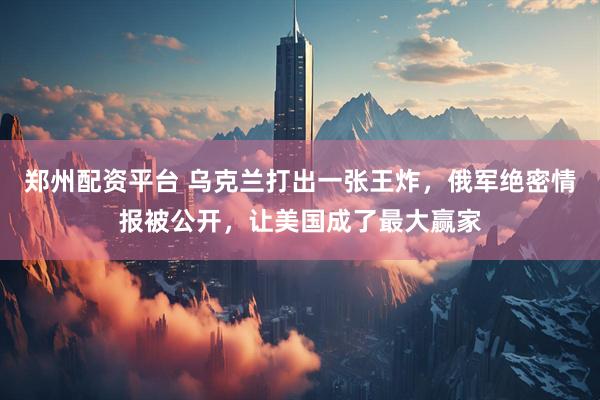 郑州配资平台 乌克兰打出一张王炸，俄军绝密情报被公开，让美国成了最大赢家