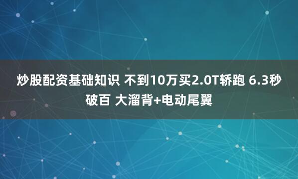 炒股配资基础知识 不到10万买2.0T轿跑 6.3秒破百 大溜背+电动尾翼