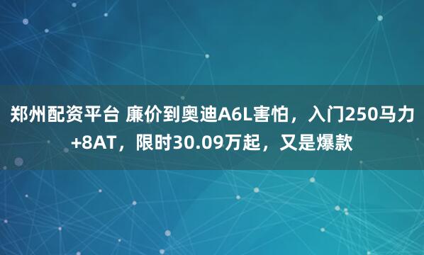 郑州配资平台 廉价到奥迪A6L害怕，入门250马力+8AT，限时30.09万起，又是爆款