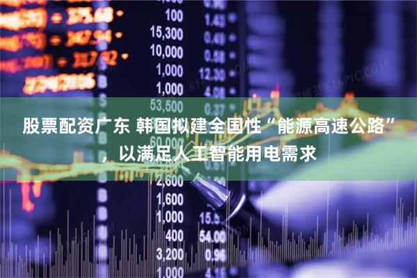 股票配资广东 韩国拟建全国性“能源高速公路”，以满足人工智能用电需求