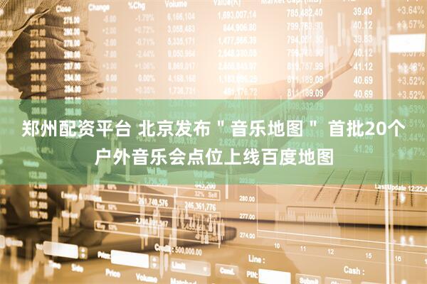 郑州配资平台 北京发布＂音乐地图＂ 首批20个户外音乐会点位上线百度地图
