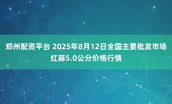 郑州配资平台 2025年8月12日全国主要批发市场红蒜5.0公分价格行情