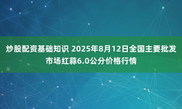 炒股配资基础知识 2025年8月12日全国主要批发市场红蒜6.0公分价格行情