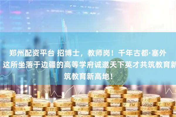 郑州配资平台 招博士，教师岗！千年古都·塞外学府｜这所坐落于边疆的高等学府诚邀天下英才共筑教育新高地！