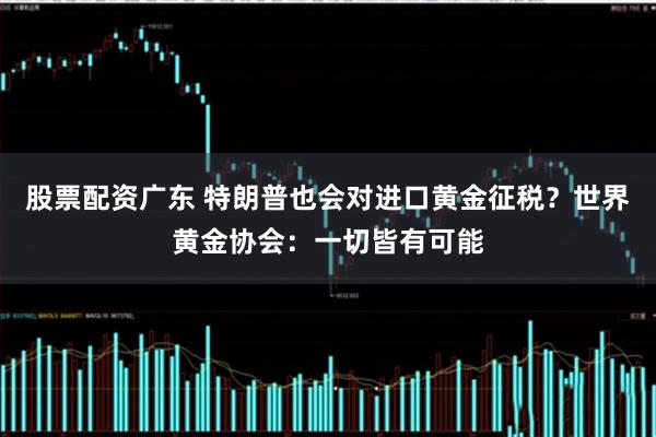 股票配资广东 特朗普也会对进口黄金征税？世界黄金协会：一切皆有可能