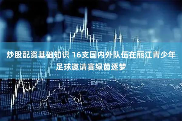 炒股配资基础知识 16支国内外队伍在丽江青少年足球邀请赛绿茵逐梦