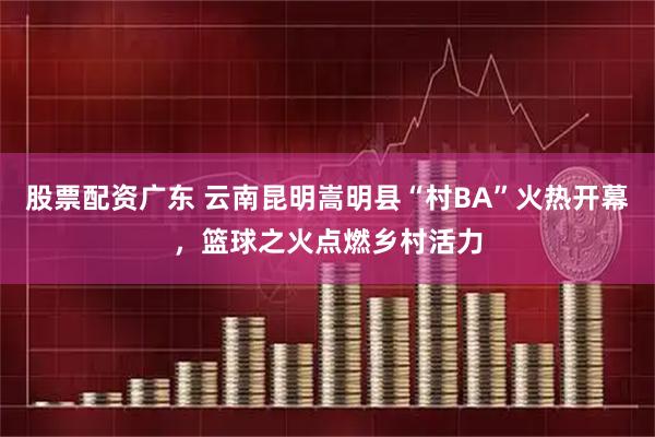 股票配资广东 云南昆明嵩明县“村BA”火热开幕，篮球之火点燃乡村活力