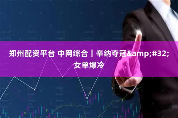郑州配资平台 中网综合｜辛纳夺冠 女单爆冷