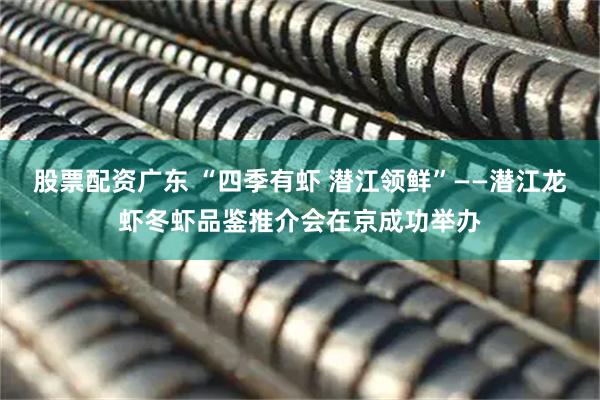 股票配资广东 “四季有虾 潜江领鲜”——潜江龙虾冬虾品鉴推介会在京成功举办