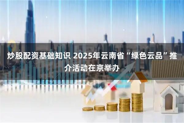炒股配资基础知识 2025年云南省“绿色云品”推介活动在京举办