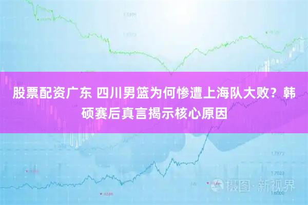 股票配资广东 四川男篮为何惨遭上海队大败？韩硕赛后真言揭示核心原因
