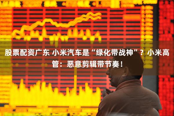 股票配资广东 小米汽车是“绿化带战神”？小米高管：恶意剪辑带节奏！