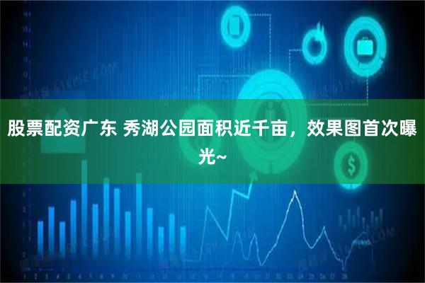 股票配资广东 秀湖公园面积近千亩，效果图首次曝光~
