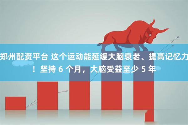 郑州配资平台 这个运动能延缓大脑衰老、提高记忆力！坚持 6 个月，大脑受益至少 5 年
