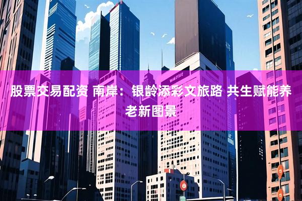 股票交易配资 南岸：银龄添彩文旅路 共生赋能养老新图景