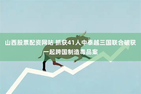 山西股票配资网站 抓获41人中泰越三国联合破获一起跨国制造毒品案
