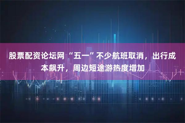 股票配资论坛网 “五一”不少航班取消，出行成本飙升，周边短途游热度增加