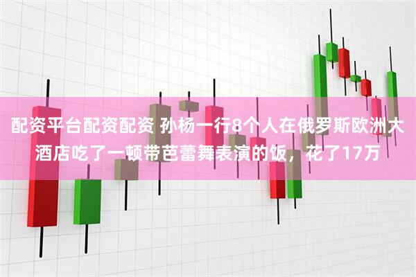 配资平台配资配资 孙杨一行8个人在俄罗斯欧洲大酒店吃了一顿带芭蕾舞表演的饭，花了17万